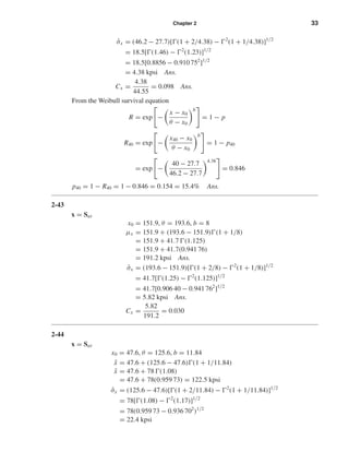 Chapter 2 33
ˆσx = (46.2 − 27.7)[ (1 + 2/4.38) − 2
(1 + 1/4.38)]1/2
= 18.5[ (1.46) − 2
(1.23)]1/2
= 18.5[0.8856 − 0.910 752
]1/2
= 4.38 kpsi Ans.
Cx =
4.38
44.55
= 0.098 Ans.
From the Weibull survival equation
R = exp −
x − x0
θ − x0
b
= 1 − p
R40 = exp −
x40 − x0
θ − x0
b
= 1 − p40
= exp −
40 − 27.7
46.2 − 27.7
4.38
= 0.846
p40 = 1 − R40 = 1 − 0.846 = 0.154 = 15.4% Ans.
2-43
x = Sut
x0 = 151.9, θ = 193.6, b = 8
µx = 151.9 + (193.6 − 151.9) (1 + 1/8)
= 151.9 + 41.7 (1.125)
= 151.9 + 41.7(0.941 76)
= 191.2 kpsi Ans.
ˆσx = (193.6 − 151.9)[ (1 + 2/8) − 2
(1 + 1/8)]1/2
= 41.7[ (1.25) − 2
(1.125)]1/2
= 41.7[0.906 40 − 0.941 762
]1/2
= 5.82 kpsi Ans.
Cx =
5.82
191.2
= 0.030
2-44
x = Sut
x0 = 47.6, θ = 125.6, b = 11.84
¯x = 47.6 + (125.6 − 47.6) (1 + 1/11.84)
¯x = 47.6 + 78 (1.08)
= 47.6 + 78(0.959 73) = 122.5 kpsi
ˆσx = (125.6 − 47.6)[ (1 + 2/11.84) − 2
(1 + 1/11.84)]1/2
= 78[ (1.08) − 2
(1.17)]1/2
= 78(0.959 73 − 0.936 702
)1/2
= 22.4 kpsi
shi20396_ch02.qxd 7/21/03 3:28 PM Page 33
 