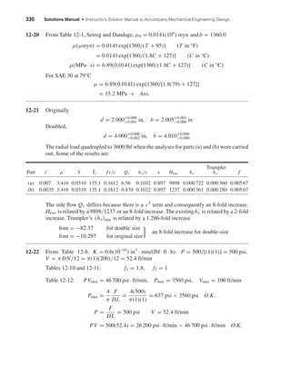 330 Solutions Manual • Instructor’s Solution Manual to Accompany Mechanical Engineering Design
12-20 From Table 12-1, Seireg and Dandage, µ0 = 0.0141(106
) reyn and b = 1360.0
µ(µreyn) = 0.0141 exp[1360/(T + 95)] (T in °F)
= 0.0141 exp[1360/(1.8C + 127)] (C in °C)
µ(MPa · s) = 6.89(0.0141) exp[1360/(1.8C + 127)] (C in °C)
For SAE 30 at 79°C
µ = 6.89(0.0141) exp{1360/[1.8(79) + 127]}
= 15.2 MPa · s Ans.
12-21 Originally
d = 2.000+0.000
−0.001 in, b = 2.005+0.003
−0.000 in
Doubled,
d = 4.000+0.000
−0.002 in, b = 4.010+0.006
−0.000
The radial load quadrupled to 3600 lbf when the analyses for parts (a) and (b) were carried
out. Some of the results are:
Trumpler
Part ¯c µ S ¯Tf f r/c Qs ho/c Hloss ho ho f
(a) 0.007 3.416 0.0310 135.1 0.1612 6.56 0.1032 0.897 9898 0.000722 0.000360 0.00567
(b) 0.0035 3.416 0.0310 135.1 0.1612 0.870 0.1032 0.897 1237 0.000361 0.000280 0.00567
The side ﬂow Qs differs because there is a c3
term and consequently an 8-fold increase.
Hloss is related by a9898/1237 or an 8-fold increase. The existingho is related by a 2-fold
increase. Trumpler’s (ho)min is related by a 1.286-fold increase
fom = −82.37 for double size
fom = −10.297 for original size} an 8-fold increase for double-size
12-22 From Table 12-8: K = 0.6(10−10
) in3
· min/(lbf · ft · h). P = 500/[(1)(1)] = 500 psi,
V = π DN/12 = π(1)(200)/12 = 52.4 ft/min
Tables 12-10 and 12-11: f1 = 1.8, f2 = 1
Table 12-12: PVmax = 46 700 psi · ft/min, Pmax = 3560 psi, Vmax = 100 ft/min
Pmax =
4
π
F
DL
=
4(500)
π(1)(1)
= 637 psi < 3560 psi O.K.
P =
F
DL
= 500 psi V = 52.4 ft/min
PV = 500(52.4) = 26 200 psi · ft/min < 46 700 psi · ft/min O.K.
shi20396_ch12.qxd 8/29/03 2:22 PM Page 330
 