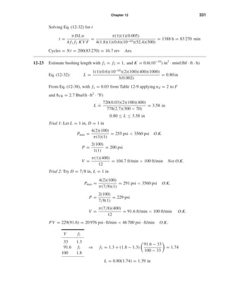 Chapter 12 331
Solving Eq. (12-32) for t
t =
π DLw
4 f1 f2 K V F
=
π(1)(1)(0.005)
4(1.8)(1)(0.6)(10−10)(52.4)(500)
= 1388 h = 83 270 min
Cycles = Nt = 200(83 270) = 16.7 rev Ans.
12-23 Estimate bushing length with f1 = f2 = 1, and K = 0.6(10−10
) in3
· min/(lbf · ft · h)
Eq. (12-32): L =
1(1)(0.6)(10−10
)(2)(100)(400)(1000)
3(0.002)
= 0.80in
From Eq. (12-38), with fs = 0.03 from Table 12-9 applying nd = 2 to F
and ¯hCR = 2.7 Btu/(h · ft2
· °F)
L
.
=
720(0.03)(2)(100)(400)
778(2.7)(300 − 70)
= 3.58 in
0.80 ≤ L ≤ 3.58 in
Trial 1: Let L = 1 in, D = 1 in
Pmax =
4(2)(100)
π(1)(1)
= 255 psi < 3560 psi O.K.
P =
2(100)
1(1)
= 200 psi
V =
π(1)(400)
12
= 104.7 ft/min > 100 ft/min Not O.K.
Trial 2: Try D = 7/8 in, L = 1 in
Pmax =
4(2)(100)
π(7/8)(1)
= 291 psi < 3560 psi O.K.
P =
2(100)
7/8(1)
= 229 psi
V =
π(7/8)(400)
12
= 91.6 ft/min < 100 ft/min O.K.
PV = 229(91.6) = 20 976 psi · ft/min < 46 700 psi · ft/min O.K.
⇒ f1 = 1.3 + (1.8 − 1.3)
91.6 − 33
100 − 33
= 1.74
L = 0.80(1.74) = 1.39 in
V f1
33 1.3
91.6 f1
100 1.8
shi20396_ch12.qxd 8/29/03 2:22 PM Page 331
 