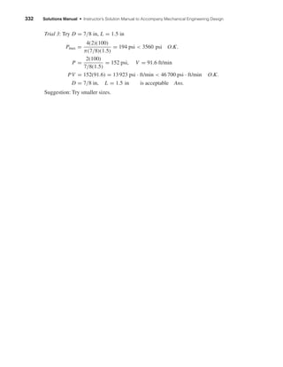 332 Solutions Manual • Instructor’s Solution Manual to Accompany Mechanical Engineering Design
Trial 3: Try D = 7/8 in, L = 1.5 in
Pmax =
4(2)(100)
π(7/8)(1.5)
= 194 psi < 3560 psi O.K.
P =
2(100)
7/8(1.5)
= 152 psi, V = 91.6 ft/min
PV = 152(91.6) = 13 923 psi · ft/min < 46 700 psi · ft/min O.K.
D = 7/8 in, L = 1.5 in is acceptable Ans.
Suggestion: Try smaller sizes.
shi20396_ch12.qxd 8/29/03 2:22 PM Page 332
 