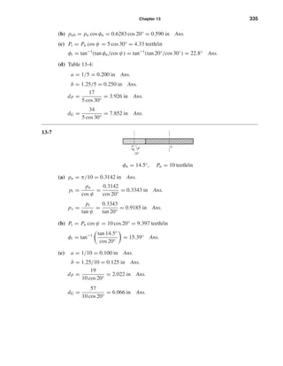 Chapter 13 335
(b) pnb = pn cos φn = 0.6283 cos 20° = 0.590 in Ans.
(c) Pt = Pn cos ψ = 5 cos 30° = 4.33 teeth/in
φt = tan−1
(tan φn/cos ψ) = tan−1
(tan 20°/cos 30◦
) = 22.8° Ans.
(d) Table 13-4:
a = 1/5 = 0.200 in Ans.
b = 1.25/5 = 0.250 in Ans.
dP =
17
5 cos 30°
= 3.926 in Ans.
dG =
34
5 cos 30°
= 7.852 in Ans.
13-7
φn = 14.5°, Pn = 10 teeth/in
(a) pn = π/10 = 0.3142 in Ans.
pt =
pn
cos ψ
=
0.3142
cos 20°
= 0.3343 in Ans.
px =
pt
tan ψ
=
0.3343
tan 20°
= 0.9185 in Ans.
(b) Pt = Pn cos ψ = 10 cos 20° = 9.397 teeth/in
φt = tan−1 tan 14.5°
cos 20°
= 15.39° Ans.
(c) a = 1/10 = 0.100 in Ans.
b = 1.25/10 = 0.125 in Ans.
dP =
19
10 cos 20°
= 2.022 in Ans.
dG =
57
10 cos 20°
= 6.066 in Ans.
G
20Њ
P
shi20396_ch13.qxd 8/29/03 12:16 PM Page 335
 