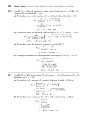 336 Solutions Manual • Instructor’s Solution Manual to Accompany Mechanical Engineering Design
13-8 From Ex. 13-1, a 16-tooth spur pinion meshes with a 40-tooth gear, mG = 40/16 = 2.5.
Equations (13-10) through (13-13) apply.
(a) The smallest pinion tooth count that will run with itself is found from Eq. (13-10)
NP ≥
4k
6 sin2
φ
1 + 1 + 3 sin2
φ
≥
4(1)
6 sin2
20°
1 + 1 + 3 sin2
20°
≥ 12.32 → 13 teeth Ans.
(b) The smallest pinion that will mesh with a gear ratio of mG = 2.5, from Eq. (13-11) is
NP ≥
2(1)
[1 + 2(2.5)] sin2
20°
2.5 + 2.52 + [1 + 2(2.5)] sin2
20°
≥ 14.64 → 15 pinion teeth Ans.
(c) The smallest pinion that will mesh with a rack, from Eq. (13-12)
NP ≥
4k
2 sin2
φ
=
4(1)
2 sin2
20°
≥ 17.097 → 18 teeth Ans.
(d) The largest gear-tooth count possible to mesh with this pinion, from Eq. (13-13) is
NG ≤
N2
P sin2
φ − 4k2
4k − 2NP sin2
φ
≤
132
sin2
20° − 4(1)2
4(1) − 2(13) sin2
20°
≤ 16.45 → 16 teeth Ans.
13-9 From Ex. 13-2, a 20° pressure angle, 30° helix angle, pt = 6 teeth/in pinion with 18 full
depth teeth, and φt = 21.88°.
(a) The smallest tooth count that will mesh with a like gear, from Eq. (13-21), is
NP ≥
4k cos ψ
6 sin2
φt
1 + 1 + 3 sin2
φt
≥
4(1) cos 30°
6 sin2
21.88°
1 + 1 + 3 sin2
21.88°
≥ 9.11 → 10 teeth Ans.
(b) The smallest pinion-tooth count that will run with a rack, from Eq. (13-23), is
NP ≥
4k cos ψ
2 sin2
φt
≥
4(1) cos 30◦
2 sin2
21.88°
≥ 12.47 → 13 teeth Ans.
shi20396_ch13.qxd 8/29/03 12:16 PM Page 336
 