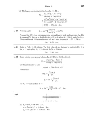 Chapter 13 337
(c) The largest gear tooth possible, from Eq. (13-24) is
NG ≤
N2
P sin2
φt − 4k2
cos2
ψ
4k cos ψ − 2NP sin2
φt
≤
102
sin2
21.88° − 4(12
) cos2
30°
4(1) cos 30° − 2(10) sin2
21.88°
≤ 15.86 → 15 teeth Ans.
13-10 Pressure Angle: φt = tan−1 tan 20°
cos 30°
= 22.796°
Program Eq. (13-24) on a computer using a spreadsheet or code and increment NP. The
ﬁrst value of NP that can be doubled is NP = 10 teeth, where NG ≤ 26.01 teeth. So NG =
20 teeth will work. Higher tooth counts will work also, for example 11:22, 12:24, etc.
Use 10:20 Ans.
13-11 Refer to Prob. 13-10 solution. The ﬁrst value of NP that can be multiplied by 6 is
NP = 11 teeth where NG ≤ 93.6 teeth. So NG = 66 teeth.
Use 11:66 Ans.
13-12 Begin with the more general relation, Eq. (13-24), for full depth teeth.
NG =
N2
P sin2
φt − 4 cos2
ψ
4 cos ψ − 2NP sin2
φt
Set the denominator to zero
4 cos ψ − 2NP sin2
φt = 0
From which
sin φt =
2 cos ψ
NP
φt = sin−1 2 cos ψ
NP
For NP = 9 teeth and cos ψ = 1
φt = sin−1 2(1)
9
= 28.126° Ans.
13-13
(a) pn = πmn = 3π mm Ans.
pt = 3π/cos 25° = 10.4 mm Ans.
px = 10.4/tan 25° = 22.3 mm Ans.
18T 32T
␺ ϭ 25Њ, ␾n ϭ 20Њ, m ϭ 3 mm
shi20396_ch13.qxd 8/29/03 12:16 PM Page 337
 