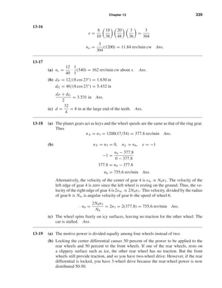 Chapter 13 339
13-16
e =
6
10
18
38
20
48
3
36
=
3
304
na =
3
304
(1200) = 11.84 rev/min cw Ans.
13-17
(a) nc =
12
40
·
1
1
(540) = 162 rev/min cw about x. Ans.
(b) dP = 12/(8 cos 23°) = 1.630 in
dG = 40/(8 cos 23°) = 5.432 in
dP + dG
2
= 3.531 in Ans.
(c) d =
32
4
= 8 in at the large end of the teeth. Ans.
13-18 (a) The planet gears act as keys and the wheel speeds are the same as that of the ring gear.
Thus
nA = n3 = 1200(17/54) = 377.8 rev/min Ans.
(b) nF = n5 = 0, nL = n6, e = −1
−1 =
n6 − 377.8
0 − 377.8
377.8 = n6 − 377.8
n6 = 755.6 rev/min Ans.
Alternatively, the velocity of the center of gear 4 is v4c ∝ N6n3 . The velocity of the
left edge of gear 4 is zero since the left wheel is resting on the ground. Thus, the ve-
locity of the right edge of gear 4 is2v4c ∝ 2N6n3. This velocity, divided by the radius
of gear 6 ∝ N6, is angular velocity of gear 6–the speed of wheel 6.
∴ n6 =
2N6n3
N6
= 2n3 = 2(377.8) = 755.6 rev/min Ans.
(c) The wheel spins freely on icy surfaces, leaving no traction for the other wheel. The
car is stalled. Ans.
13-19 (a) The motive power is divided equally among four wheels instead of two.
(b) Locking the center differential causes 50 percent of the power to be applied to the
rear wheels and 50 percent to the front wheels. If one of the rear wheels, rests on
a slippery surface such as ice, the other rear wheel has no traction. But the front
wheels still provide traction, and so you have two-wheel drive. However, if the rear
differential is locked, you have 3-wheel drive because the rear-wheel power is now
distributed 50-50.
shi20396_ch13.qxd 8/29/03 12:16 PM Page 339
 