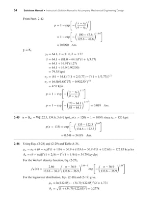 34 Solutions Manual • Instructor’s Solution Manual to Accompany Mechanical Engineering Design
From Prob. 2-42
p = 1 − exp −
x − x0
θ − θ0
b
= 1 − exp −
100 − 47.6
125.6 − 47.6
11.84
= 0.0090 Ans.
y = Sy
y0 = 64.1, θ = 81.0, b = 3.77
¯y = 64.1 + (81.0 − 64.1) (1 + 1/3.77)
= 64.1 + 16.9 (1.27)
= 64.1 + 16.9(0.902 50)
= 79.35 kpsi
σy = (81 − 64.1)[ (1 + 2/3.77) − (1 + 1/3.77)]1/2
σy = 16.9[(0.887 57) − 0.902 502
]1/2
= 4.57 kpsi
p = 1 − exp −
y − y0
θ − y0
3.77
p = 1 − exp −
70 − 64.1
81 − 64.1
3.77
= 0.019 Ans.
2-45 x = Sut = W[122.3, 134.6, 3.64] kpsi, p(x > 120) = 1 = 100% since x0 > 120 kpsi
p(x > 133) = exp −
133 − 122.3
134.6 − 122.3
3.64
= 0.548 = 54.8% Ans.
2-46 Using Eqs. (2-28) and (2-29) and Table A-34,
µn = n0 + (θ − n0) (1 + 1/b) = 36.9 + (133.6 − 36.9) (1 + 1/2.66) = 122.85 kcycles
ˆσn = (θ − n0)[ (1 + 2/b) − 2
(1 + 1/b)] = 34.79 kcycles
For the Weibull density function, Eq. (2-27),
fW (n) =
2.66
133.6 − 36.9
n − 36.9
133.6 − 36.9
2.66−1
exp −
n − 36.9
133.6 − 36.9
2.66
For the lognormal distribution, Eqs. (2-18) and (2-19) give,
µy = ln(122.85) − (34.79/122.85)2
/2 = 4.771
ˆσy = [1 + (34.79/122.85)2] = 0.2778
shi20396_ch02.qxd 7/21/03 3:28 PM Page 34
 