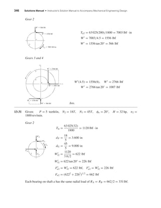 346 Solutions Manual • Instructor’s Solution Manual to Accompany Mechanical Engineering Design
Gear 2
Ta2 = 63 025(200)/1800 = 7003 lbf · in
Wt
= 7003/4.5 = 1556 lbf
Wr
= 1556 tan 20° = 566 lbf
Gears 3 and 4
Wt
(4.5) = 1556(8), Wt
= 2766 lbf
Wr
= 2766 tan 20◦
= 1007 lbf
Ans.
13-31 Given: P = 5 teeth/in, N2 = 18T, N3 = 45T, φn = 20°, H = 32 hp, n2 =
1800 rev/min.
Gear 2
Tin =
63 025(32)
1800
= 1120 lbf · in
dP =
18
5
= 3.600 in
dG =
45
5
= 9.000 in
Wt
32 =
1120
3.6/2
= 622 lbf
Wr
32 = 622 tan 20° = 226 lbf
Ft
a2 = Wt
32 = 622 lbf, Fr
a2 = Wr
32 = 226 lbf
Fa2 = (6222
+ 2262
)1/2
= 662 lbf
Each bearing on shaft a has the same radial load of RA = RB = 662/2 = 331lbf.
2
a
Tin
Wt
32
Wr
32
Fr
a2
Ft
a2
b
3
4
y
x
Wr
ϭ 566 lbf
Wt
ϭ 1556 lbf
Wt
ϭ 2766 lbf
Wr
ϭ 1007 lbf
2
a
Wt
ϭ 1556 lbf
Wr
ϭ 566 lbf
Ta2 ϭ 7003 lbf•in
shi20396_ch13.qxd 8/29/03 12:16 PM Page 346
 