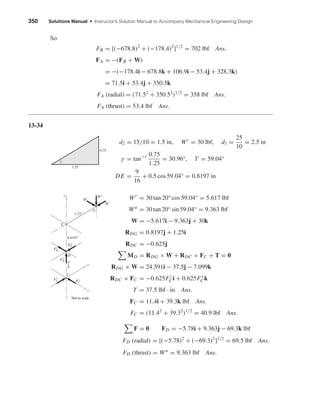 350 Solutions Manual • Instructor’s Solution Manual to Accompany Mechanical Engineering Design
So
FB = [(−678.8)2
+ (−178.4)2
]1/2
= 702 lbf Ans.
FA = −(FB + W)
= −(−178.4i − 678.8k + 106.9i − 53.4j + 328.3k)
= 71.5i + 53.4j + 350.5k
FA (radial) = (71.52
+ 350.52
)1/2
= 358 lbf Ans.
FA (thrust) = 53.4 lbf Ans.
13-34
d2 = 15/10 = 1.5 in, Wt
= 30 lbf, d3 =
25
10
= 2.5 in
γ = tan−1 0.75
1.25
= 30.96°, = 59.04°
DE =
9
16
+ 0.5 cos 59.04° = 0.8197 in
Wr
= 30 tan 20° cos 59.04° = 5.617 lbf
Wa
= 30 tan 20° sin 59.04° = 9.363 lbf
W = −5.617i − 9.363j + 30k
RDG = 0.8197j + 1.25i
RDC = −0.625j
MD = RDG × W + RDC × FC + T = 0
RDG × W = 24.591i − 37.5j − 7.099k
RDC × FC = −0.625Fz
Ci + 0.625Fx
Ck
T = 37.5 lbf · in Ans.
FC = 11.4i + 39.3k lbf Ans.
FC = (11.42
+ 39.32
)1/2
= 40.9 lbf Ans.
F = 0 FD = −5.78i + 9.363j − 69.3k lbf
FD (radial) = [(−5.78)2
+ (−69.3)2
]1/2
= 69.5 lbf Ans.
FD (thrust) = Wa
= 9.363 lbf Ans.
Wr
Wa
Wt
z
C
D
E
G
x
y
5"
8
0.8197"
1.25"
Not to scale
Fx
D
Fz
D
Fx
C Fz
C
F
y
D
1.25
0.75
␥
shi20396_ch13.qxd 8/29/03 12:16 PM Page 350
 