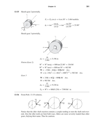 Chapter 13 351
13-35 Sketch gear 2 pictorially.
Pt = Pn cos ψ = 4 cos 30° = 3.464 teeth/in
φt = tan−1 tan φn
cos ψ
= tan−1 tan 20°
cos 30°
= 22.80°
Sketch gear 3 pictorially,
dP =
18
3.464
= 5.196 in
Pinion (Gear 2)
Wr
= Wt
tan φt = 800 tan 22.80° = 336 lbf
Wa
= Wt
tan ψ = 800 tan 30° = 462 lbf
W = −336i − 462j + 800k lbf Ans.
W = [(−336)2
+ (−462)2
+ 8002
]1/2
= 983 lbf Ans.
Gear 3
W = 336i + 462j − 800k lbf Ans.
W = 983 lbf Ans.
dG =
32
3.464
= 9.238 in
TG = Wt
r = 800(9.238) = 7390 lbf · in
13-36 From Prob. 13-35 solution,
Notice that the idler shaft reaction contains a couple tending to turn the shaft end-over-
end. Also the idler teeth are bent both ways. Idlers are more severely loaded than other
gears, belying their name. Thus be cautious.
800
336
462
4
800800
336336
4623
462
800
2
336
462
Wa
TG
Wr
Wt
x
3
yz
Wa
Wr
T
Wt
x
y
z
2
shi20396_ch13.qxd 8/29/03 12:16 PM Page 351
 