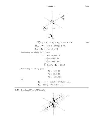 Chapter 13 353
MD = RDC × FC + RDG × W + T = 0 (1)
RDG × W = −2404i − 1785j + 2140k
RDC × FC = −6Fz
Cj + 6F
y
Ck
Substituting and solving Eq. (1) gives
T = 2404i lbf · in
Fz
C = −297.5 lbf
F
y
C = −356.7 lbf
F = FD + FC + W = 0
Substituting and solving gives
Fx
C = −344 lbf
F
y
D = 106.7 lbf
Fz
D = −297.5 lbf
So
FC = −344i − 356.7j − 297.5k lbf Ans.
FD = 106.7j − 297.5k lbf Ans.
13-39 Pt = 8 cos 15° = 7.727 teeth/in
y
2
z
x
a
Fa
a2
Ft
a2
Fr
a2
Fa
32
Fr
32
Ft
32
G
C
D
x
z
y
Wr
Wa
Wt
4.04"
3"
3"
F
y
C
Fx
C
Fz
C
Fz
T
D
F
y
D
shi20396_ch13.qxd 8/29/03 12:16 PM Page 353
 
