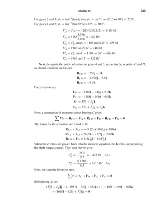 Chapter 13 355
For gears 2 and 3: φt = tan−1
(tan φn/cos ψ) = tan−1
(tan 20°/cos 30◦
) = 22.8°,
For gears 4 and 5: φt = tan−1
(tan 20°/cos 15°) = 20.6°,
Ft
23 = T2/r = 1200/(2.021/2) = 1188 lbf
Ft
54 = 1188
5.196
3.106
= 1987 lbf
Fr
23 = Ft
23 tan φt = 1188 tan 22.8° = 499 lbf
Fr
54 = 1986 tan 20.6° = 746 lbf
Fa
23 = Ft
23 tan ψ = 1188 tan 30° = 686 lbf
Fa
54 = 1986 tan 15° = 532 lbf
Next, designate the points of action on gears 4 and 3, respectively, as points G and H,
as shown. Position vectors are
RCG = 1.553j − 3k
RC H = −2.598j − 6.5k
RC D = −8.5k
Force vectors are
F54 = −1986i − 748j + 532k
F23 = −1188i + 500j − 686k
FC = Fx
Ci + F
y
Cj
FD = Fx
Di + F
y
Dj + Fz
Dk
Now, a summation of moments about bearing C gives
MC = RCG × F54 + RC H × F23 + RC D × FD = 0
The terms for this equation are found to be
RCG × F54 = −1412i + 5961j + 3086k
RC H × F23 = 5026i + 7722j − 3086k
RC D × FD = 8.5F
y
Di − 8.5Fx
Dj
When these terms are placed back into the moment equation, the k terms, representing
the shaft torque, cancel. The i and j terms give
F
y
D = −
3614
8.5
= −425 lbf Ans.
Fx
D =
(13 683)
8.5
= 1610 lbf Ans.
Next, we sum the forces to zero.
F = FC + F54 + F23 + FD = 0
Substituting, gives
Fx
Ci + F
y
Cj + (−1987i − 746j + 532k) + (−1188i + 499j − 686k)
+ (1610i − 425j + Fz
Dk) = 0
shi20396_ch13.qxd 8/29/03 12:16 PM Page 355
 