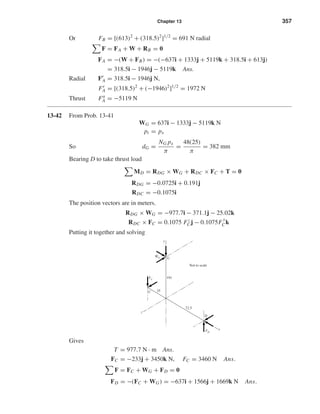 Chapter 13 357
Or FB = [(613)2
+ (318.5)2
]1/2
= 691 N radial
F = FA + W + RB = 0
FA = −(W + FB) = −(−637i + 1333j + 5119k + 318.5i + 613j)
= 318.5i − 1946j − 5119k Ans.
Radial Fr
A = 318.5i − 1946j N,
Fr
A = [(318.5)2
+ (−1946)2
]1/2
= 1972 N
Thrust Fa
A = −5119 N
13-42 From Prob. 13-41
WG = 637i − 1333j − 5119k N
pt = px
So dG =
NG px
π
=
48(25)
π
= 382 mm
Bearing D to take thrust load
MD = RDG × WG + RDC × FC + T = 0
RDG = −0.0725i + 0.191j
RDC = −0.1075i
The position vectors are in meters.
RDG × WG = −977.7i − 371.1j − 25.02k
RDC × FC = 0.1075 Fz
Cj − 0.1075F
y
Ck
Putting it together and solving
Gives
T = 977.7 N · m Ans.
FC = −233j + 3450k N, FC = 3460 N Ans.
F = FC + WG + FD = 0
FD = −(FC + WG) = −637i + 1566j + 1669k N Ans.
G
x
y
z
FD
FC
WG
D
C
72.5
191
35
Not to scale
shi20396_ch13.qxd 8/29/03 12:16 PM Page 357
 