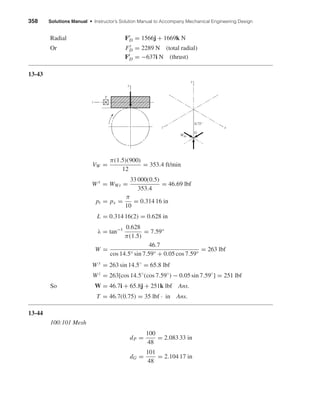 358 Solutions Manual • Instructor’s Solution Manual to Accompany Mechanical Engineering Design
Radial Fr
D = 1566j + 1669k N
Or Fr
D = 2289 N (total radial)
Ft
D = −637i N (thrust)
13-43
VW =
π(1.5)(900)
12
= 353.4 ft/min
Wx
= WWt =
33 000(0.5)
353.4
= 46.69 lbf
pt = px =
π
10
= 0.314 16 in
L = 0.314 16(2) = 0.628 in
λ = tan−1 0.628
π(1.5)
= 7.59°
W =
46.7
cos 14.5° sin 7.59° + 0.05 cos 7.59°
= 263 lbf
W y
= 263 sin 14.5◦
= 65.8 lbf
Wz
= 263[cos 14.5◦
(cos 7.59◦
) − 0.05 sin 7.59◦
] = 251 lbf
So W = 46.7i + 65.8j + 251k lbf Ans.
T = 46.7(0.75) = 35 lbf · in Ans.
13-44
100:101 Mesh
dP =
100
48
= 2.083 33 in
dG =
101
48
= 2.104 17 in
x
y
z
WWt
G
0.75"
T
y
z
shi20396_ch13.qxd 8/29/03 12:16 PM Page 358
 