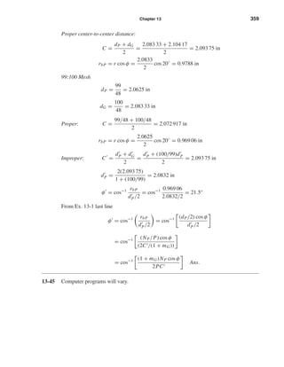 Chapter 13 359
Proper center-to-center distance:
C =
dP + dG
2
=
2.083 33 + 2.104 17
2
= 2.093 75 in
rbP = r cos φ =
2.0833
2
cos 20◦
= 0.9788 in
99:100 Mesh
dP =
99
48
= 2.0625 in
dG =
100
48
= 2.083 33 in
Proper: C =
99/48 + 100/48
2
= 2.072 917 in
rbP = r cos φ =
2.0625
2
cos 20◦
= 0.969 06 in
Improper: C =
dP + dG
2
=
dP + (100/99)dP
2
= 2.093 75 in
dP =
2(2.093 75)
1 + (100/99)
= 2.0832 in
φ = cos−1 rbP
dP/2
= cos−1 0.969 06
2.0832/2
= 21.5°
From Ex. 13-1 last line
φ = cos−1 rbP
dP/2
= cos−1 (dP/2) cos φ
dP/2
= cos−1 (NP/P) cos φ
(2C /(1 + mG))
= cos−1 (1 + mG)NP cos φ
2PC
Ans.
13-45 Computer programs will vary.
shi20396_ch13.qxd 8/29/03 12:16 PM Page 359
 