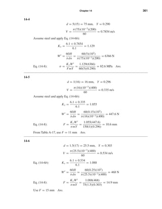 Chapter 14 361
14-4
d = 5(15) = 75 mm, Y = 0.290
V =
π(75)(10−3
)(200)
60
= 0.7854 m/s
Assume steel and apply Eq. (14-6b):
Kv =
6.1 + 0.7854
6.1
= 1.129
Wt
=
60H
πdn
=
60(5)(103
)
π(75)(10−3)(200)
= 6366 N
Eq. (14-8): σ =
KvWt
FmY
=
1.129(6366)
60(5)(0.290)
= 82.6 MPa Ans.
14-5
d = 1(16) = 16 mm, Y = 0.296
V =
π(16)(10−3
)(400)
60
= 0.335 m/s
Assume steel and apply Eq. (14-6b):
Kv =
6.1 + 0.335
6.1
= 1.055
Wt
=
60H
πdn
=
60(0.15)(103
)
π(16)(10−3)(400)
= 447.6 N
Eq. (14-8): F =
KvWt
σmY
=
1.055(447.6)
150(1)(0.296)
= 10.6 mm
From Table A-17, use F = 11 mm Ans.
14-6
d = 1.5(17) = 25.5 mm, Y = 0.303
V =
π(25.5)(10−3
)(400)
60
= 0.534 m/s
Eq. (14-6b): Kv =
6.1 + 0.534
6.1
= 1.088
Wt
=
60H
πdn
=
60(0.25)(103
)
π(25.5)(10−3)(400)
= 468 N
Eq. (14-8): F =
KvWt
σmY
=
1.088(468)
75(1.5)(0.303)
= 14.9 mm
Use F = 15 mm Ans.
shi20396_ch14.qxd 8/20/03 12:43 PM Page 361
 