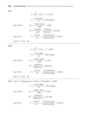 362 Solutions Manual • Instructor’s Solution Manual to Accompany Mechanical Engineering Design
14-7
d =
24
5
= 4.8 in, Y = 0.337
V =
π(4.8)(50)
12
= 62.83 ft/min
Eq. (14-4b): Kv =
1200 + 62.83
1200
= 1.052
Wt
=
63 025H
nd/2
=
63 025(6)
50(4.8/2)
= 3151 lbf
Eq. (14-7): F =
KvWt P
σY
=
1.052(3151)(5)
20(103)(0.337)
= 2.46 in
Use F = 2.5 in Ans.
14-8
d =
16
5
= 3.2 in, Y = 0.296
V =
π(3.2)(600)
12
= 502.7 ft/min
Eq. (14-4b): Kv =
1200 + 502.7
1200
= 1.419
Wt
=
63 025(15)
600(3.2/2)
= 984.8 lbf
Eq. (14-7): F =
KvWt P
σY
=
1.419(984.8)(5)
10(103)(0.296)
= 2.38 in
Use F = 2.5 in Ans.
14-9 Try P = 8 which gives d = 18/8 = 2.25 in and Y = 0.309.
V =
π(2.25)(600)
12
= 353.4 ft/min
Eq. (14-4b): Kv =
1200 + 353.4
1200
= 1.295
Wt
=
63 025(2.5)
600(2.25/2)
= 233.4 lbf
Eq. (14-7): F =
KvWt P
σY
=
1.295(233.4)(8)
10(103)(0.309)
= 0.783 in
shi20396_ch14.qxd 8/20/03 12:43 PM Page 362
 