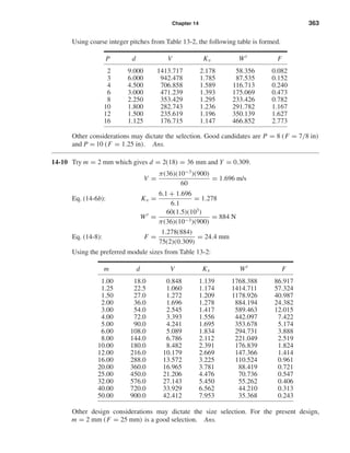 Chapter 14 363
Using coarse integer pitches from Table 13-2, the following table is formed.
P d V Kv Wt
F
2 9.000 1413.717 2.178 58.356 0.082
3 6.000 942.478 1.785 87.535 0.152
4 4.500 706.858 1.589 116.713 0.240
6 3.000 471.239 1.393 175.069 0.473
8 2.250 353.429 1.295 233.426 0.782
10 1.800 282.743 1.236 291.782 1.167
12 1.500 235.619 1.196 350.139 1.627
16 1.125 176.715 1.147 466.852 2.773
Other considerations may dictate the selection. Good candidates are P = 8 (F = 7/8 in)
and P = 10 (F = 1.25 in). Ans.
14-10 Try m = 2 mm which gives d = 2(18) = 36 mm and Y = 0.309.
V =
π(36)(10−3
)(900)
60
= 1.696 m/s
Eq. (14-6b): Kv =
6.1 + 1.696
6.1
= 1.278
Wt
=
60(1.5)(103
)
π(36)(10−3)(900)
= 884 N
Eq. (14-8): F =
1.278(884)
75(2)(0.309)
= 24.4 mm
Using the preferred module sizes from Table 13-2:
m d V Kv Wt
F
1.00 18.0 0.848 1.139 1768.388 86.917
1.25 22.5 1.060 1.174 1414.711 57.324
1.50 27.0 1.272 1.209 1178.926 40.987
2.00 36.0 1.696 1.278 884.194 24.382
3.00 54.0 2.545 1.417 589.463 12.015
4.00 72.0 3.393 1.556 442.097 7.422
5.00 90.0 4.241 1.695 353.678 5.174
6.00 108.0 5.089 1.834 294.731 3.888
8.00 144.0 6.786 2.112 221.049 2.519
10.00 180.0 8.482 2.391 176.839 1.824
12.00 216.0 10.179 2.669 147.366 1.414
16.00 288.0 13.572 3.225 110.524 0.961
20.00 360.0 16.965 3.781 88.419 0.721
25.00 450.0 21.206 4.476 70.736 0.547
32.00 576.0 27.143 5.450 55.262 0.406
40.00 720.0 33.929 6.562 44.210 0.313
50.00 900.0 42.412 7.953 35.368 0.243
Other design considerations may dictate the size selection. For the present design,
m = 2 mm (F = 25 mm) is a good selection. Ans.
shi20396_ch14.qxd 8/20/03 12:43 PM Page 363
 