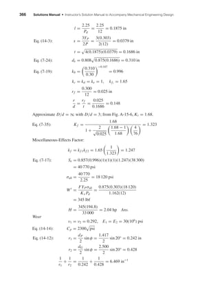 366 Solutions Manual • Instructor’s Solution Manual to Accompany Mechanical Engineering Design
l =
2.25
Pd
=
2.25
12
= 0.1875 in
x =
3YP
2P
=
3(0.303)
2(12)
= 0.0379 in
t = 4(0.1875)(0.0379) = 0.1686 in
de = 0.808 0.875(0.1686) = 0.310 in
kb =
0.310
0.30
−0.107
= 0.996
kc = kd = ke = 1, kf1
= 1.65
rf =
0.300
12
= 0.025 in
r
d
=
rf
t
=
0.025
0.1686
= 0.148
Approximate D/d = ∞ with D/d = 3; from Fig. A-15-6, Kt = 1.68.
Eq. (7-35): Kf =
1.68
1 +
2
√
0.025
1.68 − 1
1.68
4
76
= 1.323
Miscellaneous-Effects Factor:
kf = kf 1kf 2 = 1.65
1
1.323
= 1.247
Se = 0.857(0.996)(1)(1)(1)(1.247)(38 300)
= 40 770 psi
σall =
40 770
2.25
= 18 120 psi
Wt
=
FYPσall
Kv Pd
=
0.875(0.303)(18 120)
1.162(12)
= 345 lbf
H =
345(194.8)
33 000
= 2.04 hp Ans.
Wear
ν1 = ν2 = 0.292, E1 = E2 = 30(106
) psi
Eq. (14-14): Cp = 2300 psi
r1 =
dP
2
sin φ =
1.417
2
sin 20° = 0.242 in
r2 =
dG
2
sin φ =
2.500
2
sin 20° = 0.428
1
r1
+
1
r2
=
1
0.242
+
1
0.428
= 6.469 in−1
Eq. (14-12):
Eq. (7-17):
Eq. (14-3):
Eq. (7-24):
Eq. (7-19):
shi20396_ch14.qxd 8/20/03 12:43 PM Page 366
 