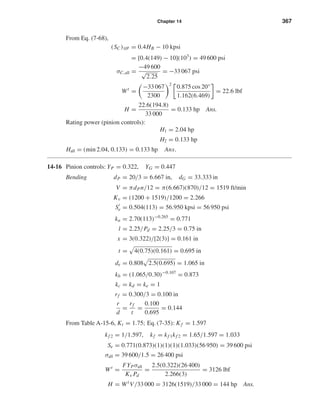 Chapter 14 367
From Eq. (7-68),
(SC)108 = 0.4HB − 10 kpsi
= [0.4(149) − 10](103
) = 49 600 psi
σC,all =
−49 600
√
2.25
= −33 067 psi
Wt
=
−33 067
2300
2
0.875 cos 20°
1.162(6.469)
= 22.6 lbf
H =
22.6(194.8)
33 000
= 0.133 hp Ans.
Rating power (pinion controls):
H1 = 2.04 hp
H2 = 0.133 hp
Hall = (min 2.04, 0.133) = 0.133 hp Ans.
14-16 Pinion controls: YP = 0.322, YG = 0.447
Bending dP = 20/3 = 6.667 in, dG = 33.333 in
V = πdPn/12 = π(6.667)(870)/12 = 1519 ft/min
Kv = (1200 + 1519)/1200 = 2.266
Se = 0.504(113) = 56.950 kpsi = 56 950 psi
ka = 2.70(113)−0.265
= 0.771
l = 2.25/Pd = 2.25/3 = 0.75 in
x = 3(0.322)/[2(3)] = 0.161 in
t = 4(0.75)(0.161) = 0.695 in
de = 0.808 2.5(0.695) = 1.065 in
kb = (1.065/0.30)−0.107
= 0.873
kc = kd = ke = 1
rf = 0.300/3 = 0.100 in
r
d
=
rf
t
=
0.100
0.695
= 0.144
From Table A-15-6, Kt = 1.75; Eq. (7-35): Kf = 1.597
kf 2 = 1/1.597, kf = kf 1kf 2 = 1.65/1.597 = 1.033
Se = 0.771(0.873)(1)(1)(1)(1.033)(56 950) = 39 600 psi
σall = 39 600/1.5 = 26 400 psi
Wt
=
FYPσall
Kv Pd
=
2.5(0.322)(26 400)
2.266(3)
= 3126 lbf
H = Wt
V/33 000 = 3126(1519)/33 000 = 144 hp Ans.
shi20396_ch14.qxd 8/20/03 12:43 PM Page 367
 
