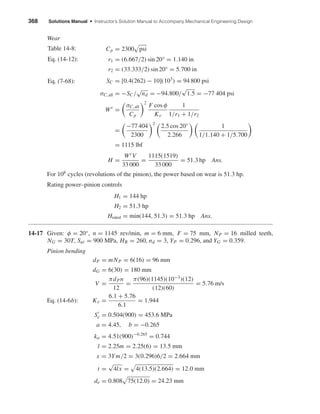 368 Solutions Manual • Instructor’s Solution Manual to Accompany Mechanical Engineering Design
Wear
Cp = 2300 psi
r1 = (6.667/2) sin 20° = 1.140 in
r2 = (33.333/2) sin 20° = 5.700 in
SC = [0.4(262) − 10](103
) = 94 800 psi
σC,all = −SC/
√
nd = −94.800/
√
1.5 = −77 404 psi
Wt
=
σC,all
Cp
2
F cos φ
Kv
1
1/r1 + 1/r2
=
−77 404
2300
2
2.5 cos 20°
2.266
1
1/1.140 + 1/5.700
= 1115 lbf
H =
Wt V
33 000
=
1115(1519)
33 000
= 51.3 hp Ans.
For 108
cycles (revolutions of the pinion), the power based on wear is 51.3 hp.
Rating power–pinion controls
H1 = 144 hp
H2 = 51.3 hp
Hrated = min(144, 51.3) = 51.3 hp Ans.
14-17 Given: φ = 20°, n = 1145 rev/min, m = 6 mm, F = 75 mm, NP = 16 milled teeth,
NG = 30T, Sut = 900 MPa, HB = 260, nd = 3, YP = 0.296, and YG = 0.359.
Pinion bending
dP = mNP = 6(16) = 96 mm
dG = 6(30) = 180 mm
V =
πdPn
12
=
π(96)(1145)(10−3
)(12)
(12)(60)
= 5.76 m/s
Eq. (14-6b): Kv =
6.1 + 5.76
6.1
= 1.944
Se = 0.504(900) = 453.6 MPa
a = 4.45, b = −0.265
ka = 4.51(900)−0.265
= 0.744
l = 2.25m = 2.25(6) = 13.5 mm
x = 3Ym/2 = 3(0.296)6/2 = 2.664 mm
t =
√
4lx = 4(13.5)(2.664) = 12.0 mm
de = 0.808 75(12.0) = 24.23 mm
Table 14-8:
Eq. (14-12):
Eq. (7-68):
shi20396_ch14.qxd 8/20/03 12:43 PM Page 368
 