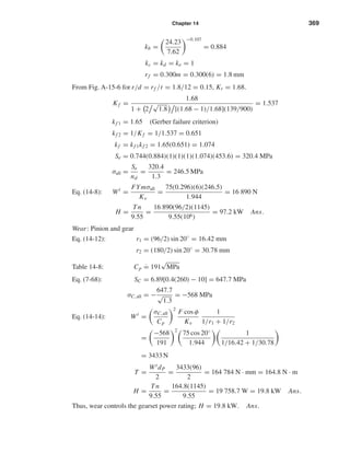 Chapter 14 369
kb =
24.23
7.62
−0.107
= 0.884
kc = kd = ke = 1
rf = 0.300m = 0.300(6) = 1.8 mm
From Fig. A-15-6 for r/d = rf /t = 1.8/12 = 0.15, Kt = 1.68.
Kf =
1.68
1 + 2
√
1.8 [(1.68 − 1)/1.68](139/900)
= 1.537
kf 1 = 1.65 (Gerber failure criterion)
kf 2 = 1/Kf = 1/1.537 = 0.651
kf = kf 1kf 2 = 1.65(0.651) = 1.074
Se = 0.744(0.884)(1)(1)(1)(1.074)(453.6) = 320.4 MPa
σall =
Se
nd
=
320.4
1.3
= 246.5 MPa
Eq. (14-8): Wt
=
FYmσall
Kv
=
75(0.296)(6)(246.5)
1.944
= 16 890 N
H =
Tn
9.55
=
16 890(96/2)(1145)
9.55(106)
= 97.2 kW Ans.
Wear: Pinion and gear
Eq. (14-12): r1 = (96/2) sin 20◦
= 16.42 mm
r2 = (180/2) sin 20◦
= 30.78 mm
Table 14-8: Cp ˙= 191
√
MPa
Eq. (7-68): SC = 6.89[0.4(260) − 10] = 647.7 MPa
σC,all = −
647.7
√
1.3
= −568 MPa
Eq. (14-14): Wt
=
σC,all
Cp
2
F cos φ
Kv
1
1/r1 + 1/r2
=
−568
191
2
75 cos 20◦
1.944
1
1/16.42 + 1/30.78
= 3433 N
T =
WtdP
2
=
3433(96)
2
= 164 784 N · mm = 164.8 N · m
H =
Tn
9.55
=
164.8(1145)
9.55
= 19 758.7 W = 19.8 kW Ans.
Thus, wear controls the gearset power rating; H = 19.8 kW. Ans.
shi20396_ch14.qxd 8/20/03 12:43 PM Page 369
 