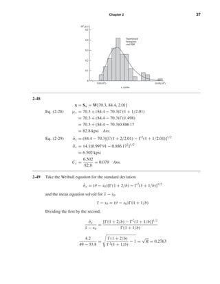 Chapter 2 37
2-48
x = Su = W[70.3, 84.4, 2.01]
Eq. (2-28) µx = 70.3 + (84.4 − 70.3) (1 + 1/2.01)
= 70.3 + (84.4 − 70.3) (1.498)
= 70.3 + (84.4 − 70.3)0.886 17
= 82.8 kpsi Ans.
Eq. (2-29) ˆσx = (84.4 − 70.3)[ (1 + 2/2.01) − 2
(1 + 1/2.01)]1/2
ˆσx = 14.1[0.997 91 − 0.886 172
]1/2
= 6.502 kpsi
Cx =
6.502
82.8
= 0.079 Ans.
2-49 Take the Weibull equation for the standard deviation
ˆσx = (θ − x0)[ (1 + 2/b) − 2
(1 + 1/b)]1/2
and the mean equation solved for ¯x − x0
¯x − x0 = (θ − x0) (1 + 1/b)
Dividing the ﬁrst by the second,
ˆσx
¯x − x0
=
[ (1 + 2/b) − 2
(1 + 1/b)]1/2
(1 + 1/b)
4.2
49 − 33.8
=
(1 + 2/b)
2(1 + 1/b)
− 1 =
√
R = 0.2763
0
0.1
0.2
0.3
0.4
0.5
105
g(x)
x, cycles
Superposed
histogram
and PDF
3.05(105
) 10.05(105
)
shi20396_ch02.qxd 7/21/03 3:28 PM Page 37
 