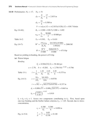 370 Solutions Manual • Instructor’s Solution Manual to Accompany Mechanical Engineering Design
14-18 Preliminaries: NP = 17, NG = 51
dP =
N
Pd
=
17
6
= 2.833 in
dG =
51
6
= 8.500 in
V = πdPn/12 = π(2.833)(1120)/12 = 830.7 ft/min
Eq. (14-4b): Kv = (1200 + 830.7)/1200 = 1.692
σall =
Sy
nd
=
90 000
2
= 45 000 psi
Table 14-2: YP = 0.303, YG = 0.410
Eq. (14-7): Wt
=
FYPσall
Kv Pd
=
2(0.303)(45 000)
1.692(6)
= 2686 lbf
H =
WtV
33 000
=
2686(830.7)
33 000
= 67.6 hp
Based on yielding in bending, the power is 67.6 hp.
(a) Pinion fatigue
Bending
Se = 0.504(232/2) = 58 464 psi
a = 2.70, b = −0.265, ka = 2.70(116)−0.265
= 0.766
Table 13-1: l =
1
Pd
+
1.25
Pd
=
2.25
Pd
=
2.25
6
= 0.375 in
Eq. (14-3): x =
3YP
2Pd
=
3(0.303)
2(6)
= 0.0758
t =
√
4lx = 4(0.375)(0.0758) = 0.337 in
de = 0.808
√
Ft = 0.808 2(0.337) = 0.663 in
kb =
0.663
0.30
−0.107
= 0.919
kc = kd = ke = 1. Assess two components contributing to kf . First, based upon
one-way bending and the Gerber failure criterion, kf 1 = 1.65. Second, due to stress-
concentration,
rf =
0.300
Pd
=
0.300
6
= 0.050 in
Fig. A-15-6:
r
d
=
rf
t
=
0.05
0.338
= 0.148
shi20396_ch14.qxd 8/20/03 12:43 PM Page 370
 