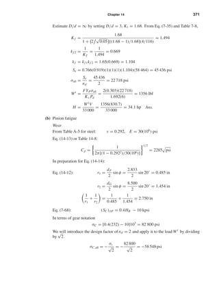 Chapter 14 371
Estimate D/d = ∞ by setting D/d = 3, Kt = 1.68. From Eq. (7-35) and Table 7-8,
Kf =
1.68
1 + 2
√
0.05 [(1.68 − 1)/1.68](4/116)
= 1.494
kf 2 =
1
Kf
=
1
1.494
= 0.669
kf = kf 1kf 2 = 1.65(0.669) = 1.104
Se = 0.766(0.919)(1)(1)(1)(1.104)(58 464) = 45 436 psi
σall =
Se
nd
=
45 436
2
= 22 718 psi
Wt
=
FYPσall
Kv Pd
=
2(0.303)(22 718)
1.692(6)
= 1356 lbf
H =
Wt V
33 000
=
1356(830.7)
33 000
= 34.1 hp Ans.
(b) Pinion fatigue
Wear
From Table A-5 for steel: ν = 0.292, E = 30(106
) psi
Eq. (14-13) or Table 14-8:
Cp =
1
2π[(1 − 0.2922)/30(106)]
1/2
= 2285 psi
In preparation for Eq. (14-14):
Eq. (14-12): r1 =
dP
2
sin φ =
2.833
2
sin 20◦
= 0.485 in
r2 =
dG
2
sin φ =
8.500
2
sin 20◦
= 1.454 in
1
r1
+
1
r2
=
1
0.485
+
1
1.454
= 2.750 in
Eq. (7-68): (SC)108 = 0.4HB − 10 kpsi
In terms of gear notation
σC = [0.4(232) − 10]103
= 82 800 psi
We will introduce the design factor of nd = 2 and apply it to the load Wt
by dividing
by
√
2.
σC,all = −
σc
√
2
= −
82 800
√
2
= −58 548 psi
shi20396_ch14.qxd 8/20/03 12:43 PM Page 371
 