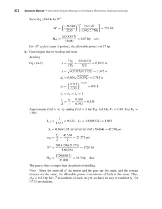 372 Solutions Manual • Instructor’s Solution Manual to Accompany Mechanical Engineering Design
Solve Eq. (14-14) for Wt
:
Wt
=
−58 548
2285
2
2 cos 20◦
1.692(2.750)
= 265 lbf
Hall =
265(830.7)
33 000
= 6.67 hp Ans.
For 108
cycles (turns of pinion), the allowable power is 6.67 hp.
(c) Gear fatigue due to bending and wear
Bending
Eq. (14-3): x =
3YG
2Pd
=
3(0.4103)
2(6)
= 0.1026 in
t = 4(0.375)(0.1026) = 0.392 in
de = 0.808 2(0.392) = 0.715 in
kb =
0.715
0.30
−0.107
= 0.911
kc = kd = ke = 1
r
d
=
rf
t
=
0.050
0.392
= 0.128
Approximate D/d = ∞ by setting D/d = 3 for Fig. A-15-6; Kt = 1.80. Use Kf =
1.583.
kf 2 =
1
1.583
= 0.632, kf = 1.65(0.632) = 1.043
Se = 0.766(0.911)(1)(1)(1)(1.043)(58 464) = 42 550 psi
σall =
Se
2
=
42 550
2
= 21 275 psi
Wt
=
2(0.4103)(21 275)
1.692(6)
= 1720 lbf
Hall =
1720(830.7)
33 000
= 43.3 hp Ans.
The gear is thus stronger than the pinion in bending.
Wear Since the material of the pinion and the gear are the same, and the contact
stresses are the same, the allowable power transmission of both is the same. Thus,
Hall = 6.67 hp for 108
revolutions of each. As yet, we have no way to establish SC for
108
/3 revolutions.
shi20396_ch14.qxd 8/20/03 12:43 PM Page 372
 