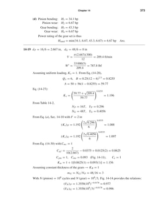 Chapter 14 373
(d) Pinion bending: H1 = 34.1 hp
Pinion wear: H2 = 6.67 hp
Gear bending: H3 = 43.3 hp
Gear wear: H4 = 6.67 hp
Power rating of the gear set is thus
Hrated = min(34.1, 6.67, 43.3, 6.67) = 6.67 hp Ans.
14-19 dP = 16/6 = 2.667 in, dG = 48/6 = 8 in
V =
π(2.667)(300)
12
= 209.4 ft/min
Wt
=
33 000(5)
209.4
= 787.8 lbf
Assuming uniform loading, Ko = 1. From Eq. (14-28),
Qv = 6, B = 0.25(12 − 6)2/3
= 0.8255
A = 50 + 56(1 − 0.8255) = 59.77
Eq. (14-27):
Kv =
59.77 +
√
209.4
59.77
0.8255
= 1.196
From Table 14-2,
NP = 16T, YP = 0.296
NG = 48T, YG = 0.4056
From Eq. (a), Sec. 14-10 with F = 2 in
(Ks)P = 1.192
2
√
0.296
6
0.0535
= 1.088
(Ks)G = 1.192
2
√
0.4056
6
0.0535
= 1.097
From Eq. (14-30) with Cmc = 1
Cpf =
2
10(2.667)
− 0.0375 + 0.0125(2) = 0.0625
Cpm = 1, Cma = 0.093 (Fig. 14-11), Ce = 1
Km = 1 + 1[0.0625(1) + 0.093(1)] = 1.156
Assuming constant thickness of the gears → KB = 1
mG = NG/NP = 48/16 = 3
With N (pinion) = 108
cycles and N (gear) = 108
/3, Fig. 14-14 provides the relations:
(YN )P = 1.3558(108
)−0.0178
= 0.977
(YN )G = 1.3558(108
/3)−0.0178
= 0.996
shi20396_ch14.qxd 8/20/03 12:43 PM Page 373
 