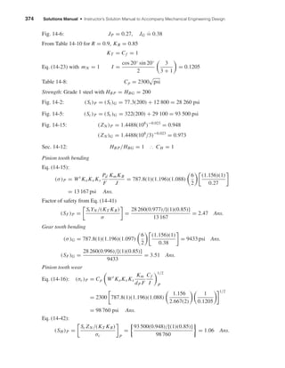 374 Solutions Manual • Instructor’s Solution Manual to Accompany Mechanical Engineering Design
Fig. 14-6: JP = 0.27, JG ˙= 0.38
From Table 14-10 for R = 0.9, KR = 0.85
KT = Cf = 1
Eq. (14-23) with mN = 1 I =
cos 20◦ sin 20◦
2
3
3 + 1
= 0.1205
Table 14-8: Cp = 2300 psi
Strength: Grade 1 steel with HBP = HBG = 200
Fig. 14-2: (St)P = (St)G = 77.3(200) + 12 800 = 28 260 psi
Fig. 14-5: (Sc)P = (Sc)G = 322(200) + 29 100 = 93 500 psi
Fig. 14-15: (ZN )P = 1.4488(108
)−0.023
= 0.948
(ZN )G = 1.4488(108
/3)−0.023
= 0.973
Sec. 14-12: HBP/HBG = 1 ∴ CH = 1
Pinion tooth bending
Eq. (14-15):
(σ)P = Wt
KoKv Ks
Pd
F
Km KB
J
= 787.8(1)(1.196)(1.088)
6
2
(1.156)(1)
0.27
= 13 167 psi Ans.
Factor of safety from Eq. (14-41)
(SF)P =
StYN /(KT KR)
σ
=
28 260(0.977)/[(1)(0.85)]
13 167
= 2.47 Ans.
Gear tooth bending
(σ)G = 787.8(1)(1.196)(1.097)
6
2
(1.156)(1)
0.38
= 9433 psi Ans.
(SF)G =
28 260(0.996)/[(1)(0.85)]
9433
= 3.51 Ans.
Pinion tooth wear
Eq. (14-16): (σc)P = Cp Wt
KoKv Ks
Km
dP F
Cf
I
1/2
P
= 2300 787.8(1)(1.196)(1.088)
1.156
2.667(2)
1
0.1205
1/2
= 98 760 psi Ans.
Eq. (14-42):
(SH )P =
Sc ZN /(KT KR)
σc P
=
93 500(0.948)/[(1)(0.85)]
98 760
= 1.06 Ans.
shi20396_ch14.qxd 8/20/03 12:43 PM Page 374
 