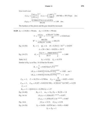 Chapter 14 375
Gear tooth wear
(σc)G =
(Ks)G
(Ks)P
1/2
(σc)P =
1.097
1.088
1/2
(98 760) = 99 170 psi Ans.
(SH )G =
93 500(0.973)(1)/[(1)(0.85)]
99 170
= 1.08 Ans.
The hardness of the pinion and the gear should be increased.
14-20 dP = 2.5(20) = 50 mm, dG = 2.5(36) = 90 mm
V =
πdPnP
60
=
π(50)(10−3
)(100)
60
= 0.2618 m/s
Wt
=
60(120)
π(50)(10−3)(100)
= 458.4 N
Eq. (14-28): Ko = 1, Qv = 6, B = 0.25(12 − 6)2/3
= 0.8255
A = 50 + 56(1 − 0.8255) = 59.77
Eq. (14-27): Kv =
59.77 +
√
200(0.2618)
59.77
0.8255
= 1.099
Table 14-2: YP = 0.322, YG = 0.3775
Similar to Eq. (a) of Sec. 14-10 but for SI units:
Ks =
1
kb
= 0.8433 mF
√
Y
0.0535
(Ks)P = 0.8433 2.5(18)
√
0.322
0.0535
= 1.003 use 1
(Ks)G = 0.8433 2.5(18)
√
0.3775
0.0535
> 1 use 1
Cmc = 1, F = 18/25.4 = 0.709 in, Cpf =
18
10(50)
− 0.025 = 0.011
Cpm = 1, Cma = 0.247 + 0.0167(0.709) − 0.765(10−4
)(0.7092
) = 0.259
Ce = 1
KH = 1 + 1[0.011(1) + 0.259(1)] = 1.27
Eq. (14-40): KB = 1, mG = NG/NP = 36/20 = 1.8
Fig. 14-14: (YN )P = 1.3558(108
)−0.0178
= 0.977
(YN )G = 1.3558(108
/1.8)−0.0178
= 0.987
Fig. 14-6: (YJ )P = 0.33, (YJ )G = 0.38
Eq. (14-38): YZ = 0.658 − 0.0759 ln(1 − 0.95) = 0.885
Yθ = ZR = 1
shi20396_ch14.qxd 8/20/03 12:43 PM Page 375
 