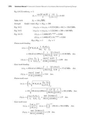376 Solutions Manual • Instructor’s Solution Manual to Accompany Mechanical Engineering Design
Eq. (14-23) with mN = 1:
ZI =
cos 20◦ sin 20◦
2
1.8
1.8 + 1
= 0.103
Table 14-8: ZE = 191
√
MPa
Strength Grade 1 steel, HBP = HBG = 200
Fig. 14-2: (σF P)P = (σF P)G = 0.533(200) + 88.3 = 194.9 MPa
Fig. 14-5: (σH P)P = (σH P)G = 2.22(200) + 200 = 644 MPa
Fig. 14-15: (ZN )P = 1.4488(108
)−0.023
= 0.948
(ZN )G = 1.4488(108
/1.8)−0.023
= 0.961
HBP/HBG = 1 ∴ ZW = 1
Pinion tooth bending
(σ)P = Wt
KoKv Ks
1
bmt
KH KB
YJ P
= 458.4(1)(1.099)(1)
1
18(2.5)
1.27(1)
0.33
= 43.08 MPa Ans.
(SF)P =
σF P
σ
YN
Yθ YZ P
=
194.9
43.08
0.977
1(0.885)
= 4.99 Ans.
Gear tooth bending
(σ)G = 458.4(1)(1.099)(1)
1
18(2.5)
1.27(1)
0.38
= 37.42 MPa Ans.
(SF)G =
194.9
37.42
0.987
1(0.885)
= 5.81 Ans.
Pinion tooth wear
(σc)P = ZE Wt KoKv Ks
KH
dw1b
ZR
ZI
P
= 191 458.4(1)(1.099)(1)
1.27
50(18)
1
0.103
= 501.8 MPa Ans.
(SH )P =
σH P
σc
ZN ZW
Yθ YZ P
=
644
501.8
0.948(1)
1(0.885)
= 1.37 Ans.
Gear tooth wear
(σc)G =
(Ks)G
(Ks)P
1/2
(σc)P =
1
1
1/2
(501.8) = 501.8 MPa Ans.
(SH )G =
644
501.8
0.961(1)
1(0.885)
= 1.39 Ans.
shi20396_ch14.qxd 8/20/03 12:43 PM Page 376
 