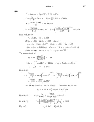 Chapter 14 377
14-21
Pt = Pn cos ψ = 6 cos 30° = 5.196 teeth/in
dP =
16
5.196
= 3.079 in, dG =
48
16
(3.079) = 9.238 in
V =
π(3.079)(300)
12
= 241.8 ft/min
Wt
=
33 000(5)
241.8
= 682.3 lbf, Kv =
59.77 +
√
241.8
59.77
0.8255
= 1.210
From Prob. 14-19:
YP = 0.296, YG = 0.4056
(Ks)P = 1.088, (Ks)G = 1.097, KB = 1
mG = 3, (YN )P = 0.977, (YN )G = 0.996, KR = 0.85
(St)P = (St)G = 28 260 psi, CH = 1, (Sc)P = (Sc)G = 93 500 psi
(ZN )P = 0.948, (ZN )G = 0.973, Cp = 2300
√
psi
The pressure angle is:
φt = tan−1 tan 20°
cos 30°
= 22.80°
(rb)P =
3.079
2
cos 22.8° = 1.419 in, (rb)G = 3(rb)P = 4.258 in
a = 1/Pn = 1/6 = 0.167 in
Eq. (14-26):
Z =
3.079
2
+ 0.167
2
− 1.4192
1/2
+
9.238
2
+ 0.167
2
− 4.2582
1/2
−
3.079
2
+
9.238
2
sin 22.8°
= 0.9479 + 2.1852 − 2.3865 = 0.7466 Conditions O.K. for use
pN = pn cos φn =
π
6
cos 20° = 0.4920 in
Eq. (14-23): mN =
pN
0.95Z
=
0.492
0.95(0.7466)
= 0.6937
Eq. (14-23): I =
sin 22.8° cos 22.8°
2(0.6937)
3
3 + 1
= 0.193
Fig. 14-7: JP ˙= 0.45, JG ˙= 0.54
shi20396_ch14.qxd 8/20/03 12:43 PM Page 377
 