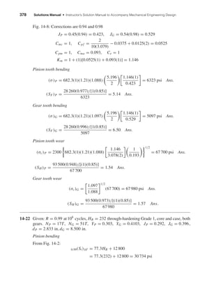 378 Solutions Manual • Instructor’s Solution Manual to Accompany Mechanical Engineering Design
Fig. 14-8: Corrections are 0.94 and 0.98
JP = 0.45(0.94) = 0.423, JG = 0.54(0.98) = 0.529
Cmc = 1, Cpf =
2
10(3.079)
− 0.0375 + 0.0125(2) = 0.0525
Cpm = 1, Cma = 0.093, Ce = 1
Km = 1 + (1)[0.0525(1) + 0.093(1)] = 1.146
Pinion tooth bending
(σ)P = 682.3(1)(1.21)(1.088)
5.196
2
1.146(1)
0.423
= 6323 psi Ans.
(SF)P =
28 260(0.977)/[1(0.85)]
6323
= 5.14 Ans.
Gear tooth bending
(σ)G = 682.3(1)(1.21)(1.097)
5.196
2
1.146(1)
0.529
= 5097 psi Ans.
(SF)G =
28 260(0.996)/[1(0.85)]
5097
= 6.50 Ans.
Pinion tooth wear
(σc)P = 2300 682.3(1)(1.21)(1.088)
1.146
3.078(2)
1
0.193
1/2
= 67 700 psi Ans.
(SH )P =
93 500(0.948)/[(1)(0.85)]
67 700
= 1.54 Ans.
Gear tooth wear
(σc)G =
1.097
1.088
1/2
(67 700) = 67 980 psi Ans.
(SH )G =
93 500(0.973)/[(1)(0.85)]
67 980
= 1.57 Ans.
14-22 Given: R = 0.99 at 108
cycles, HB = 232 through-hardening Grade 1, core and case, both
gears. NP = 17T, NG = 51T, YP = 0.303, YG = 0.4103, JP = 0.292, JG = 0.396,
dP = 2.833 in, dG = 8.500 in.
Pinion bending
From Fig. 14-2:
0.99(St)107 = 77.3HB + 12 800
= 77.3(232) + 12 800 = 30 734 psi
shi20396_ch14.qxd 8/20/03 12:43 PM Page 378
 