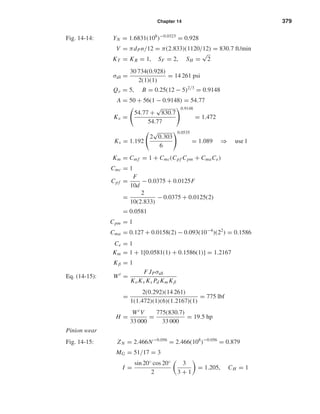 Chapter 14 379
Fig. 14-14: YN = 1.6831(108
)−0.0323
= 0.928
V = πdPn/12 = π(2.833)(1120/12) = 830.7 ft/min
KT = KR = 1, SF = 2, SH =
√
2
σall =
30 734(0.928)
2(1)(1)
= 14 261 psi
Qv = 5, B = 0.25(12 − 5)2/3
= 0.9148
A = 50 + 56(1 − 0.9148) = 54.77
Kv =
54.77 +
√
830.7
54.77
0.9148
= 1.472
Ks = 1.192
2
√
0.303
6
0.0535
= 1.089 ⇒ use 1
Km = Cm f = 1 + Cmc(Cpf Cpm + CmaCe)
Cmc = 1
Cpf =
F
10d
− 0.0375 + 0.0125F
=
2
10(2.833)
− 0.0375 + 0.0125(2)
= 0.0581
Cpm = 1
Cma = 0.127 + 0.0158(2) − 0.093(10−4
)(22
) = 0.1586
Ce = 1
Km = 1 + 1[0.0581(1) + 0.1586(1)] = 1.2167
Eq. (14-15):
Kβ = 1
Wt
=
F JPσall
KoKv Ks Pd Km Kβ
=
2(0.292)(14 261)
1(1.472)(1)(6)(1.2167)(1)
= 775 lbf
H =
Wt V
33 000
=
775(830.7)
33 000
= 19.5 hp
Pinion wear
Fig. 14-15: ZN = 2.466N−0.056
= 2.466(108
)−0.056
= 0.879
MG = 51/17 = 3
I =
sin 20◦ cos 20◦
2
3
3 + 1
= 1.205, CH = 1
shi20396_ch14.qxd 8/20/03 12:43 PM Page 379
 
