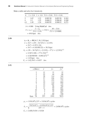 38 Solutions Manual • Instructor’s Solution Manual to Accompany Mechanical Engineering Design
Make a table and solve for b iteratively
b
.
= 4.068 Using MathCad Ans.
θ = x0 +
¯x − x0
(1 + 1/b)
= 33.8 +
49 − 33.8
(1 + 1/4.068)
= 49.8 kpsi Ans.
2-50
x = Sy = W[34.7, 39, 2.93] kpsi
¯x = 34.7 + (39 − 34.7) (1 + 1/2.93)
= 34.7 + 4.3 (1.34)
= 34.7 + 4.3(0.892 22) = 38.5 kpsi
ˆσx = (39 − 34.7)[ (1 + 2/2.93) − 2
(1 + 1/2.93)]1/2
= 4.3[ (1.68) − 2
(1.34)]1/2
= 4.3[0.905 00 − 0.892 222
]1/2
= 1.42 kpsi Ans.
Cx = 1.42/38.5 = 0.037 Ans.
2-51
x (Mrev) f f x f x2
1 11 11 11
2 22 44 88
3 38 114 342
4 57 228 912
5 31 155 775
6 19 114 684
7 15 105 735
8 12 96 768
9 11 99 891
10 9 90 900
11 7 77 847
12 5 60 720
Sum 78 237 1193 7673
µx = 1193(106
)/237 = 5.034(106
) cycles
ˆσx =
7673(1012) − [1193(106)]2/237
237 − 1
= 2.658(106
) cycles
Cx = 2.658/5.034 = 0.528
b 1 + 2/b 1 + 1/b (1 + 2/b) (1 + 1/b)
3 1.67 1.33 0.90330 0.89338 0.363
4 1.5 1.25 0.88623 0.90640 0.280
4.1 1.49 1.24 0.88595 0.90852 0.271
shi20396_ch02.qxd 7/21/03 3:28 PM Page 38
 