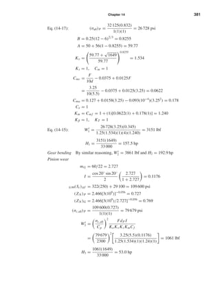 Chapter 14 381
Eq. (14-17): (σall)P =
32 125(0.832)
1(1)(1)
= 26 728 psi
B = 0.25(12 − 6)2/3
= 0.8255
A = 50 + 56(1 − 0.8255) = 59.77
Kv =
59.77 +
√
1649
59.77
0.8255
= 1.534
Ks = 1, Cm = 1
Cmc =
F
10d
− 0.0375 + 0.0125F
=
3.25
10(5.5)
− 0.0375 + 0.0125(3.25) = 0.0622
Cma = 0.127 + 0.0158(3.25) − 0.093(10−4
)(3.252
) = 0.178
Ce = 1
Km = Cm f = 1 + (1)[0.0622(1) + 0.178(1)] = 1.240
Kβ = 1, KT = 1
Eq. (14-15): Wt
1 =
26 728(3.25)(0.345)
1.25(1.534)(1)(4)(1.240)
= 3151 lbf
H1 =
3151(1649)
33 000
= 157.5 hp
Gear bending By similar reasoning, Wt
2 = 3861 lbf and H2 = 192.9 hp
Pinion wear
mG = 60/22 = 2.727
I =
cos 20◦ sin 20◦
2
2.727
1 + 2.727
= 0.1176
0.99(Sc)107 = 322(250) + 29 100 = 109 600 psi
(ZN )P = 2.466[3(109
)]−0.056
= 0.727
(ZN )G = 2.466[3(109
)/2.727]−0.056
= 0.769
(σc,all)P =
109 600(0.727)
1(1)(1)
= 79 679 psi
Wt
3 =
σc,all
Cp
2
FdP I
KoKv Ks KmCf
=
79 679
2300
2
3.25(5.5)(0.1176)
1.25(1.534)(1)(1.24)(1)
= 1061 lbf
H3 =
1061(1649)
33 000
= 53.0 hp
shi20396_ch14.qxd 8/20/03 12:43 PM Page 381
 