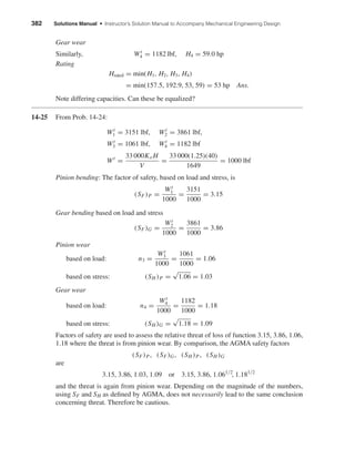 382 Solutions Manual • Instructor’s Solution Manual to Accompany Mechanical Engineering Design
Gear wear
Similarly, Wt
4 = 1182 lbf, H4 = 59.0 hp
Rating
Hrated = min(H1, H2, H3, H4)
= min(157.5, 192.9, 53, 59) = 53 hp Ans.
Note differing capacities. Can these be equalized?
14-25 From Prob. 14-24:
Wt
1 = 3151 lbf, Wt
2 = 3861 lbf,
Wt
3 = 1061 lbf, Wt
4 = 1182 lbf
Wt
=
33 000Ko H
V
=
33 000(1.25)(40)
1649
= 1000 lbf
Pinion bending: The factor of safety, based on load and stress, is
(SF)P =
Wt
1
1000
=
3151
1000
= 3.15
Gear bending based on load and stress
(SF)G =
Wt
2
1000
=
3861
1000
= 3.86
Pinion wear
based on load: n3 =
Wt
3
1000
=
1061
1000
= 1.06
based on stress: (SH )P =
√
1.06 = 1.03
Gear wear
based on load: n4 =
Wt
4
1000
=
1182
1000
= 1.18
based on stress: (SH )G =
√
1.18 = 1.09
Factors of safety are used to assess the relative threat of loss of function 3.15, 3.86, 1.06,
1.18 where the threat is from pinion wear. By comparison, the AGMA safety factors
(SF)P, (SF)G, (SH )P, (SH )G
are
3.15, 3.86, 1.03, 1.09 or 3.15, 3.86, 1.061/2
, 1.181/2
and the threat is again from pinion wear. Depending on the magnitude of the numbers,
using SF and SH as deﬁned by AGMA, does not necessarily lead to the same conclusion
concerning threat. Therefore be cautious.
shi20396_ch14.qxd 8/20/03 12:43 PM Page 382
 