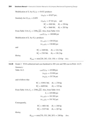 384 Solutions Manual • Instructor’s Solution Manual to Accompany Mechanical Engineering Design
Modiﬁcation of St by (YN )P = 0.832 produces
(σall)P = 45 657 psi,
Similarly for (YN )G = 0.859
(σall)G = 47 161 psi, and
Wt
1 = 4569 lbf, H1 = 228 hp
Wt
2 = 5668 lbf, H2 = 283 hp
From Table 14-8, Cp = 2300 psi. Also, from Table 14-6:
0.99(Sc)107 = 180 000 psi
Modiﬁcation of Sc by (YN ) produces
(σc,all)P = 130 525 psi
(σc,all)G = 138 069 psi
and
Wt
3 = 2489 lbf, H3 = 124.3 hp
Wt
4 = 2767 lbf, H4 = 138.2 hp
Rating
Hrated = min(228, 283, 124, 138) = 124 hp Ans.
14-28 Grade 2 9310 carburized and case-hardened to 285 core and 580 case in Prob. 14-27.
Summary:
Table 14-3: 0.99(St)107 = 65 000 psi
(σall)P = 53 959 psi
(σall)G = 55 736 psi
and it follows that
Wt
1 = 5399.5 lbf, H1 = 270 hp
Wt
2 = 6699 lbf, H2 = 335 hp
From Table 14-8, Cp = 2300 psi. Also, from Table 14-6:
Sc = 225 000 psi
(σc,all)P = 181 285 psi
(σc,all)G = 191 762 psi
Consequently,
Wt
3 = 4801 lbf, H3 = 240 hp
Wt
4 = 5337 lbf, H4 = 267 hp
Rating
Hrated = min(270, 335, 240, 267) = 240 hp. Ans.
shi20396_ch14.qxd 8/20/03 12:43 PM Page 384
 