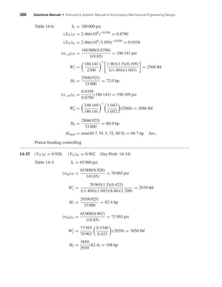 388 Solutions Manual • Instructor’s Solution Manual to Accompany Mechanical Engineering Design
Table 14-6: Sc = 180 000 psi
(ZN )P = 2.466(108
)−0.056
= 0.8790
(ZN )G = 2.466(108
/3.059)−0.056
= 0.9358
(σc,all)P =
180 000(0.8790)
1(0.85)
= 186 141 psi
Wt
3 =
186 141
2300
2
1.963(1.5)(0.195)
1(1.404)(1.043)
= 2568 lbf
H3 =
2568(925)
33 000
= 72.0 hp
(σc,all)G =
0.9358
0.8790
(186 141) = 198 169 psi
Wt
4 =
198 169
186 141
2
1.043
1.052
(2568) = 2886 lbf
H4 =
2886(925)
33 000
= 80.9 hp
Hrated = min(69.7, 91.3, 72, 80.9) = 69.7 hp Ans.
Pinion bending controlling
14-35 (YN )P = 0.928, (YN )G = 0.962 (See Prob. 14-34)
Table 14-3: St = 65 000 psi
(σall)P =
65 000(0.928)
1(0.85)
= 70 965 psi
Wt
1 =
70 965(1.5)(0.423)
1(1.404)(1.043)(8.66)(1.208)
= 2939 lbf
H1 =
2939(925)
33 000
= 82.4 hp
(σall)G =
65 000(0.962)
1(0.85)
= 73 565 psi
Wt
2 =
73 565
70 965
0.5346
0.423
(2939) = 3850 lbf
H2 =
3850
2939
(82.4) = 108 hp
shi20396_ch14.qxd 8/20/03 12:43 PM Page 388
 