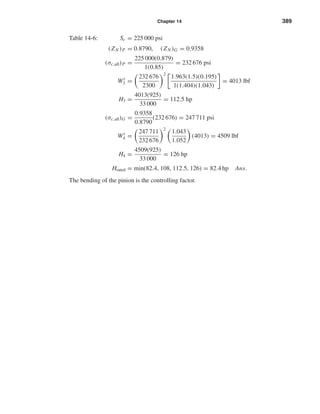 Chapter 14 389
Table 14-6: Sc = 225 000 psi
(ZN )P = 0.8790, (ZN )G = 0.9358
(σc,all)P =
225 000(0.879)
1(0.85)
= 232 676 psi
Wt
3 =
232 676
2300
2
1.963(1.5)(0.195)
1(1.404)(1.043)
= 4013 lbf
H3 =
4013(925)
33 000
= 112.5 hp
(σc,all)G =
0.9358
0.8790
(232 676) = 247 711 psi
Wt
4 =
247 711
232 676
2
1.043
1.052
(4013) = 4509 lbf
H4 =
4509(925)
33 000
= 126 hp
Hrated = min(82.4, 108, 112.5, 126) = 82.4 hp Ans.
The bending of the pinion is the controlling factor.
shi20396_ch14.qxd 8/20/03 12:43 PM Page 389
 