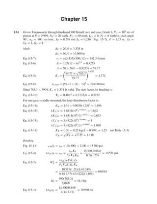 Chapter 15
15-1 Given: Uncrowned, through-hardened 300 Brinell core and case, Grade 1, NC = 109
rev of
pinion at R = 0.999, NP = 20 teeth, NG = 60 teeth, Qv = 6, Pd = 6 teeth/in, shaft angle
90°, np = 900 rev/min, JP = 0.249 and JG = 0.216 (Fig. 15-7), F = 1.25 in, SF =
SH = 1, Ko = 1.
Mesh dP = 20/6 = 3.333 in
dG = 60/6 = 10.000 in
Eq. (15-7): vt = π(3.333)(900/12) = 785.3 ft/min
Eq. (15-6): B = 0.25(12 − 6)2/3
= 0.8255
A = 50 + 56(1 − 0.8255) = 59.77
Eq. (15-5): Kv =
59.77 +
√
785.3
59.77
0.8255
= 1.374
Eq. (15-8): vt,max = [59.77 + (6 − 3)]2
= 3940 ft/min
Since 785.3 < 3904, Kv = 1.374 is valid. The size factor for bending is:
Eq. (15-10): Ks = 0.4867 + 0.2132/6 = 0.5222
For one gear straddle-mounted, the load-distribution factor is:
Eq. (15-11): Km = 1.10 + 0.0036(1.25)2
= 1.106
Eq. (15-15): (KL)P = 1.6831(109
)−0.0323
= 0.862
(KL)G = 1.6831(109
/3)−0.0323
= 0.893
Eq. (15-14): (CL)P = 3.4822(109
)−0.0602
= 1
(CL)G = 3.4822(109
/3)−0.0602
= 1.069
Eq. (15-19): KR = 0.50 − 0.25 log(1 − 0.999) = 1.25 (or Table 15-3)
CR = KR =
√
1.25 = 1.118
Bending
Fig. 15-13: 0.99St = sat = 44(300) + 2100 = 15 300 psi
Eq. (15-4): (σall)P = swt =
sat KL
SF KT KR
=
15 300(0.862)
1(1)(1.25)
= 10 551 psi
Eq. (15-3): Wt
P =
(σall)P FKx JP
Pd KoKv Ks Km
=
10 551(1.25)(1)(0.249)
6(1)(1.374)(0.5222)(1.106)
= 690 lbf
H1 =
690(785.3)
33 000
= 16.4 hp
Eq. (15-4): (σall)G =
15 300(0.893)
1(1)(1.25)
= 10 930 psi
shi20396_ch15.qxd 8/28/03 3:25 PM Page 390
 