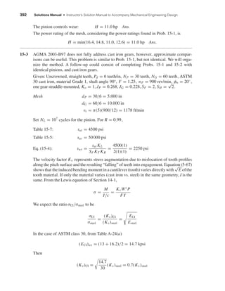 392 Solutions Manual • Instructor’s Solution Manual to Accompany Mechanical Engineering Design
The pinion controls wear: H = 11.0 hp Ans.
The power rating of the mesh, considering the power ratings found in Prob. 15-1, is
H = min(16.4, 14.8, 11.0, 12.6) = 11.0 hp Ans.
15-3 AGMA 2003-B97 does not fully address cast iron gears, however, approximate compar-
isons can be useful. This problem is similar to Prob. 15-1, but not identical. We will orga-
nize the method. A follow-up could consist of completing Probs. 15-1 and 15-2 with
identical pinions, and cast iron gears.
Given: Uncrowned, straight teeth, Pd = 6 teeth/in, NP = 30 teeth, NG = 60 teeth, ASTM
30 cast iron, material Grade 1, shaft angle 90°, F = 1.25, nP = 900 rev/min, φn = 20◦,
one gear straddle-mounted, Ko = 1, JP = 0.268, JG = 0.228, SF = 2, SH =
√
2.
Mesh dP = 30/6 = 5.000 in
dG = 60/6 = 10.000 in
vt = π(5)(900/12) = 1178 ft/min
Set NL = 107
cycles for the pinion. For R = 0.99,
Table 15-7: sat = 4500 psi
Table 15-5: sac = 50 000 psi
Eq. (15-4): swt =
sat KL
SF KT KR
=
4500(1)
2(1)(1)
= 2250 psi
The velocity factor Kv represents stress augmentation due to mislocation of tooth proﬁles
along the pitch surface and the resulting “falling” of teeth into engagement. Equation (5-67)
shows that the induced bending moment in a cantilever (tooth) varies directly with
√
E of the
tooth material. If only the material varies (cast iron vs. steel) in the same geometry, I is the
same. From the Lewis equation of Section 14-1,
σ =
M
I/c
=
KvWt P
FY
We expect the ratio σCI/σsteel to be
σCI
σsteel
=
(Kv)CI
(Kv)steel
=
ECI
Esteel
In the case of ASTM class 30, from Table A-24(a)
(ECI)av = (13 + 16.2)/2 = 14.7 kpsi
Then
(Kv)CI =
14.7
30
(Kv)steel = 0.7(Kv)steel
shi20396_ch15.qxd 8/28/03 3:25 PM Page 392
 