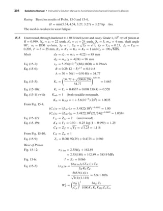 394 Solutions Manual • Instructor’s Solution Manual to Accompany Mechanical Engineering Design
Rating Based on results of Probs. 15-3 and 15-4,
H = min(5.34, 4.54, 3.27, 3.27) = 3.27 hp Ans.
The mesh is weakest in wear fatigue.
15-5 Uncrowned, through-hardened to 180 Brinell (core and case), Grade 1, 109
rev of pinion at
R = 0.999, Np = z1 = 22 teeth, Na = z2 = 24 teeth, Qv = 5, met = 4 mm, shaft angle
90°, n1 = 1800 rev/min, SF = 1, SH = SF =
√
1, JP = YJ1 = 0.23, JG = YJ2 =
0.205, F = b = 25 mm, Ko = KA = KT = Kθ = 1 and Cp = 190
√
MPa.
Mesh dP = de1 = mz1 = 4(22) = 88 mm
dG = met z2 = 4(24) = 96 mm
Eq. (15-7): vet = 5.236(10−5
)(88)(1800) = 8.29 m/s
Eq. (15-6): B = 0.25(12 − 5)2/3
= 0.9148
A = 50 + 56(1 − 0.9148) = 54.77
Eq. (15-5): Kv =
54.77 +
√
200(8.29)
54.77
0.9148
= 1.663
Eq. (15-10): Ks = Yx = 0.4867 + 0.008 339(4) = 0.520
Eq. (15-11) with Kmb = 1 (both straddle-mounted),
Km = KHβ = 1 + 5.6(10−6
)(252
) = 1.0035
From Fig. 15-8,
(CL)P = (ZNT )P = 3.4822(109
)−0.0602
= 1.00
(CL)G = (ZNT )G = 3.4822[109
(22/24)]−0.0602
= 1.0054
Eq. (15-12): Cxc = Zxc = 2 (uncrowned)
Eq. (15-19): KR = YZ = 0.50 − 0.25 log (1 − 0.999) = 1.25
CR = ZZ = YZ =
√
1.25 = 1.118
From Fig. 15-10, CH = Zw = 1
Eq. (15-9): Zx = 0.004 92(25) + 0.4375 = 0.560
Wear of Pinion
Fig. 15-12: σH lim = 2.35HB + 162.89
= 2.35(180) + 162.89 = 585.9 MPa
Fig. 15-6: I = ZI = 0.066
Eq. (15-2): (σH )P =
(σH lim)P(ZNT )P ZW
SH Kθ ZZ
=
585.9(1)(1)
√
1(1)(1.118)
= 524.1 MPa
Wt
P =
σH
Cp
2
bde1 ZI
1000KA Kv KHβ Zx Zxc
shi20396_ch15.qxd 8/28/03 3:25 PM Page 394
 