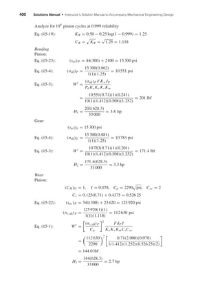 400 Solutions Manual • Instructor’s Solution Manual to Accompany Mechanical Engineering Design
Analyze for 109
pinion cycles at 0.999 reliability
Eq. (15-19): KR = 0.50 − 0.25 log(1 − 0.999) = 1.25
CR = KR =
√
1.25 = 1.118
Bending
Pinion:
Eq. (15-23): (sat)P = 44(300) + 2100 = 15 300 psi
Eq. (15-4): (σall)P =
15 300(0.862)
1(1)(1.25)
= 10 551 psi
Eq. (15-3): Wt
=
(σall)P FKx JP
Pd KoKv Ks Km
=
10 551(0.71)(1)(0.241)
10(1)(1.412)(0.508)(1.252)
= 201 lbf
H1 =
201(628.3)
33 000
= 3.8 hp
Gear:
(sat)G = 15 300 psi
Eq. (15-4): (σall)G =
15 300(0.881)
1(1)(1.25)
= 10 783 psi
Eq. (15-3): Wt
=
10 783(0.71)(1)(0.201)
10(1)(1.412)(0.508)(1.252)
= 171.4 lbf
H2 =
171.4(628.3)
33 000
= 3.3 hp
Wear
Pinion:
(CH )G = 1, I = 0.078, Cp = 2290 psi, Cxc = 2
Cs = 0.125(0.71) + 0.4375 = 0.526 25
Eq. (15-22): (sac)P = 341(300) + 23 620 = 125 920 psi
(σc,all)P =
125 920(1)(1)
1(1)(1.118)
= 112 630 psi
Eq. (15-1): Wt
=
(σc,all)P
Cp
2
FdP I
KoKv KmCsCxc
=
112 630
2290
2
0.71(2.000)(0.078)
1(1.412)(1.252)(0.526 25)(2)
= 144.0 lbf
H3 =
144(628.3)
33 000
= 2.7 hp
shi20396_ch15.qxd 8/28/03 3:25 PM Page 400
 