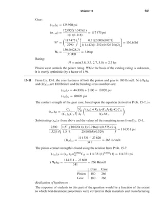 Chapter 15 401
Gear:
(sac)G = 125 920 psi
(σc,all) =
125 920(1.043)(1)
1(1)(1.118)
= 117 473 psi
Wt
=
117 473
2290
2
0.71(2.000)(0.078)
1(1.412)(1.252)(0.526 25)(2)
= 156.6 lbf
H4 =
156.6(628.3)
33 000
= 3.0 hp
Rating:
H = min(3.8, 3.3, 2.7, 3.0) = 2.7 hp
Pinion wear controls the power rating. While the basis of the catalog rating is unknown,
it is overly optimistic (by a factor of 1.9).
15-11 From Ex. 15-1, the core hardness of both the pinion and gear is 180 Brinell. So (HB)11
and (HB)21 are 180 Brinell and the bending stress numbers are:
(sat)P = 44(180) + 2100 = 10 020 psi
(sat)G = 10 020 psi
The contact strength of the gear case, based upon the equation derived in Prob. 15-7, is
(sac)G =
Cp
(CL)GCH
S2
H
SF
(sat)P(KL)P Kx JP KT CsCxc
NP I Ks
Substituting (sat)P from above and the values of the remaining terms from Ex. 15-1,
2290
1.32(1)
1.52
1.5
10 020(1)(1)(0.216)(1)(0.575)(2)
25(0.065)(0.529)
= 114 331 psi
(HB)22 =
114 331 − 23 620
341
= 266 Brinell
The pinion contact strength is found using the relation from Prob. 15-7:
(sac)P = (sac)Gm0.0602
G CH = 114 331(1)0.0602
(1) = 114 331 psi
(HB)12 =
114 331 − 23 600
341
= 266 Brinell
Core Case
Pinion 180 266
Gear 180 266
Realization of hardnesses
The response of students to this part of the question would be a function of the extent
to which heat-treatment procedures were covered in their materials and manufacturing
shi20396_ch15.qxd 8/28/03 3:25 PM Page 401
 