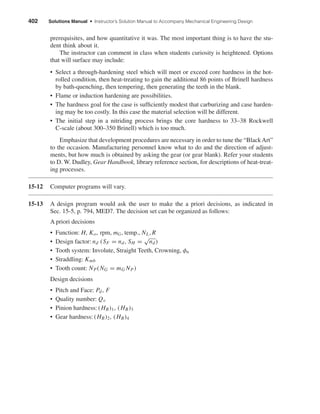 prerequisites, and how quantitative it was. The most important thing is to have the stu-
dent think about it.
The instructor can comment in class when students curiosity is heightened. Options
that will surface may include:
• Select a through-hardening steel which will meet or exceed core hardness in the hot-
rolled condition, then heat-treating to gain the additional 86 points of Brinell hardness
by bath-quenching, then tempering, then generating the teeth in the blank.
• Flame or induction hardening are possibilities.
• The hardness goal for the case is sufﬁciently modest that carburizing and case harden-
ing may be too costly. In this case the material selection will be different.
• The initial step in a nitriding process brings the core hardness to 33–38 Rockwell
C-scale (about 300–350 Brinell) which is too much.
Emphasize that development procedures are necessary in order to tune the “BlackArt”
to the occasion. Manufacturing personnel know what to do and the direction of adjust-
ments, but how much is obtained by asking the gear (or gear blank). Refer your students
to D. W. Dudley, Gear Handbook, library reference section, for descriptions of heat-treat-
ing processes.
15-12 Computer programs will vary.
15-13 A design program would ask the user to make the a priori decisions, as indicated in
Sec. 15-5, p. 794, MED7. The decision set can be organized as follows:
A priori decisions
• Function: H, Ko, rpm, mG, temp., NL, R
• Design factor: nd (SF = nd, SH =
√
nd)
• Tooth system: Involute, Straight Teeth, Crowning, φn
• Straddling: Kmb
• Tooth count: NP(NG = mG NP)
Design decisions
• Pitch and Face: Pd, F
• Quality number: Qv
• Pinion hardness: (HB)1, (HB)3
• Gear hardness: (HB)2, (HB)4
402 Solutions Manual • Instructor’s Solution Manual to Accompany Mechanical Engineering Design
shi20396_ch15.qxd 8/28/03 3:25 PM Page 402
 