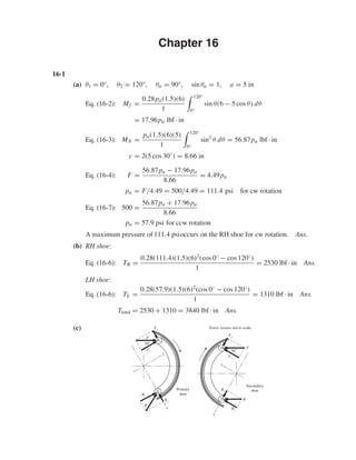 Chapter 16
16-1
(a) θ1 = 0°, θ2 = 120°, θa = 90°, sin θa = 1, a = 5 in
Eq. (16-2): Mf =
0.28pa(1.5)(6)
1
120°
0°
sin θ(6 − 5 cos θ) dθ
= 17.96pa lbf · in
Eq. (16-3): MN =
pa(1.5)(6)(5)
1
120°
0°
sin2
θ dθ = 56.87pa lbf · in
c = 2(5 cos 30◦
) = 8.66 in
Eq. (16-4): F =
56.87pa − 17.96pa
8.66
= 4.49pa
pa = F/4.49 = 500/4.49 = 111.4 psi for cw rotation
Eq. (16-7): 500 =
56.87pa + 17.96pa
8.66
pa = 57.9 psi for ccw rotation
A maximum pressure of 111.4 psioccurs on the RH shoe for cw rotation. Ans.
(b) RH shoe:
Eq. (16-6): TR =
0.28(111.4)(1.5)(6)2
(cos 0◦ − cos 120◦)
1
= 2530 lbf · in Ans.
LH shoe:
Eq. (16-6): TL =
0.28(57.9)(1.5)(6)2
(cos 0◦ − cos 120◦)
1
= 1310 lbf · in Ans.
Ttotal = 2530 + 1310 = 3840 lbf · in Ans.
(c) Force vectors not to scale
x
y
Fy
Ry
Rx
R
Fx
F
Secondary
shoe
30Њ
y
x
Rx
Fy
Fx
F
Ry
R
Primary
shoe
30Њ
shi20396_ch16.qxd 8/28/03 4:01 PM Page 407
 