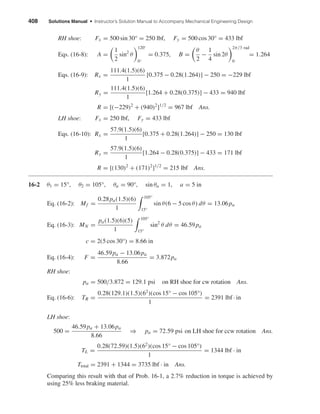 408 Solutions Manual • Instructor’s Solution Manual to Accompany Mechanical Engineering Design
RH shoe: Fx = 500 sin 30° = 250 lbf, Fy = 500 cos 30° = 433 lbf
Eqs. (16-8): A =
1
2
sin2
θ
120◦
0◦
= 0.375, B =
θ
2
−
1
4
sin 2θ
2π/3 rad
0
= 1.264
Eqs. (16-9): Rx =
111.4(1.5)(6)
1
[0.375 − 0.28(1.264)] − 250 = −229 lbf
Ry =
111.4(1.5)(6)
1
[1.264 + 0.28(0.375)] − 433 = 940 lbf
R = [(−229)2
+ (940)2
]1/2
= 967 lbf Ans.
LH shoe: Fx = 250 lbf, Fy = 433 lbf
Eqs. (16-10): Rx =
57.9(1.5)(6)
1
[0.375 + 0.28(1.264)] − 250 = 130 lbf
Ry =
57.9(1.5)(6)
1
[1.264 − 0.28(0.375)] − 433 = 171 lbf
R = [(130)2
+ (171)2
]1/2
= 215 lbf Ans.
16-2 θ1 = 15°, θ2 = 105°, θa = 90°, sin θa = 1, a = 5 in
Eq. (16-2): Mf =
0.28pa(1.5)(6)
1
105°
15°
sin θ(6 − 5 cos θ) dθ = 13.06pa
Eq. (16-3): MN =
pa(1.5)(6)(5)
1
105°
15°
sin2
θ dθ = 46.59pa
c = 2(5 cos 30°) = 8.66 in
Eq. (16-4): F =
46.59pa − 13.06pa
8.66
= 3.872pa
RH shoe:
pa = 500/3.872 = 129.1 psi on RH shoe for cw rotation Ans.
Eq. (16-6): TR =
0.28(129.1)(1.5)(62
)(cos 15° − cos 105°)
1
= 2391 lbf · in
LH shoe:
500 =
46.59pa + 13.06pa
8.66
⇒ pa = 72.59 psi on LH shoe for ccw rotation Ans.
TL =
0.28(72.59)(1.5)(62
)(cos 15° − cos 105°)
1
= 1344 lbf · in
Ttotal = 2391 + 1344 = 3735 lbf · in Ans.
Comparing this result with that of Prob. 16-1, a 2.7% reduction in torque is achieved by
using 25% less braking material.
shi20396_ch16.qxd 8/28/03 4:01 PM Page 408
 