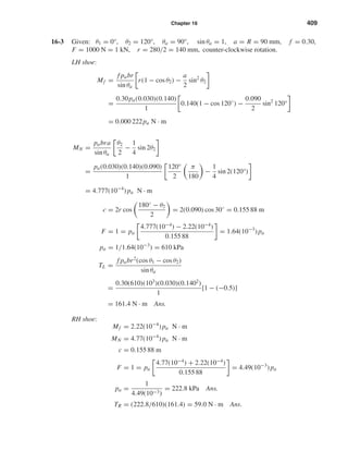 Chapter 16 409
16-3 Given: θ1 = 0°, θ2 = 120°, θa = 90°, sin θa = 1, a = R = 90 mm, f = 0.30,
F = 1000 N = 1 kN, r = 280/2 = 140 mm, counter-clockwise rotation.
LH shoe:
Mf =
f pabr
sin θa
r(1 − cos θ2) −
a
2
sin2
θ2
=
0.30pa(0.030)(0.140)
1
0.140(1 − cos 120◦
) −
0.090
2
sin2
120°
= 0.000 222pa N · m
MN =
pabra
sin θa
θ2
2
−
1
4
sin 2θ2
=
pa(0.030)(0.140)(0.090)
1
120°
2
π
180
−
1
4
sin 2(120°)
= 4.777(10−4
) pa N · m
c = 2r cos
180◦ − θ2
2
= 2(0.090) cos 30◦
= 0.155 88 m
F = 1 = pa
4.777(10−4
) − 2.22(10−4
)
0.155 88
= 1.64(10−3
) pa
pa = 1/1.64(10−3
) = 610 kPa
TL =
f pabr2
(cos θ1 − cos θ2)
sin θa
=
0.30(610)(103
)(0.030)(0.1402
)
1
[1 − (−0.5)]
= 161.4 N · m Ans.
RH shoe:
Mf = 2.22(10−4
) pa N · m
MN = 4.77(10−4
) pa N · m
c = 0.155 88 m
F = 1 = pa
4.77(10−4
) + 2.22(10−4
)
0.155 88
= 4.49(10−3
) pa
pa =
1
4.49(10−3)
= 222.8 kPa Ans.
TR = (222.8/610)(161.4) = 59.0 N · m Ans.
shi20396_ch16.qxd 8/28/03 4:01 PM Page 409
 